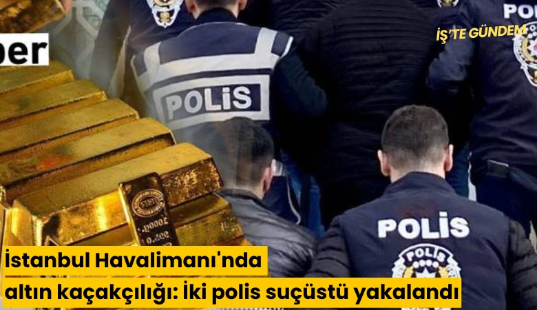 İstanbul Havalimanı'nda altın kaçakçılığı: İki polis suçüstü yakalandı