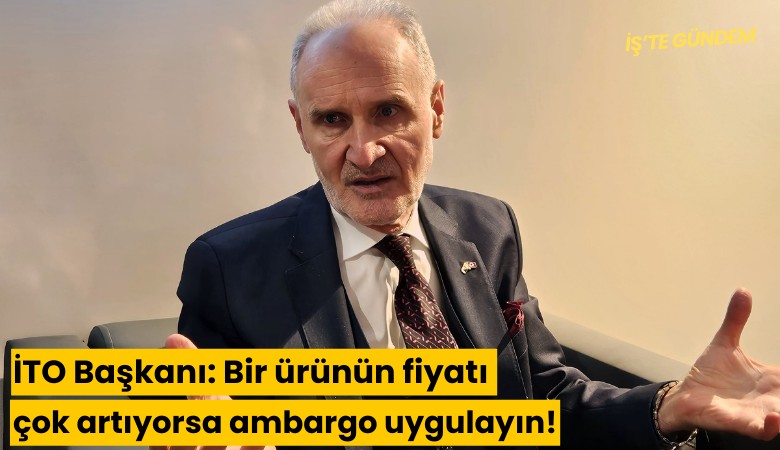 İTO Başkanı: Bir ürünün fiyatı çok artıyorsa ambargo uygulayın!