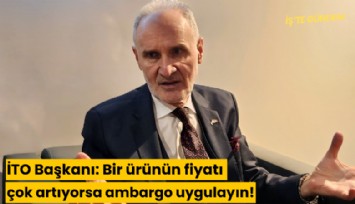 İTO Başkanı: Bir ürünün fiyatı çok artıyorsa ambargo uygulayın!
