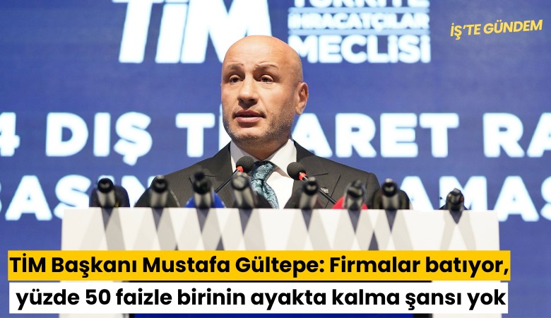 TİM Başkanı Mustafa Gültepe: Firmalar batıyor, yüzde 50 faizle bir şirketin ayakta kalma şansı yok