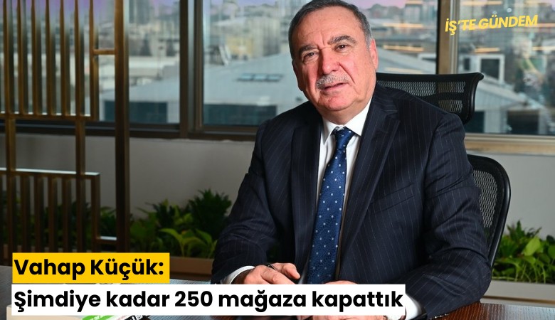 Vahap Küçük: Şimdiye kadar 250 mağaza kapattık