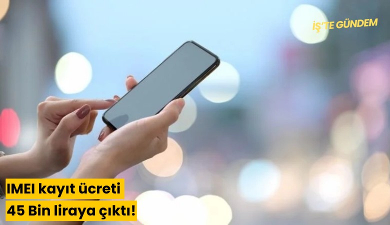 IMEI kayıt ücreti 45 Bin liraya çıktı!