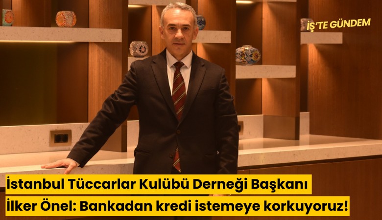 İstanbul Tüccarlar Kulübü Derneği Başkanı İlker Önel: Bankadan kredi istemeye korkuyoruz!