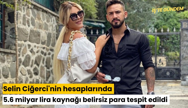 Selin Ciğerci'nin hesaplarında 5.6 milyar lira kaynağı belirsiz para tespit edildi