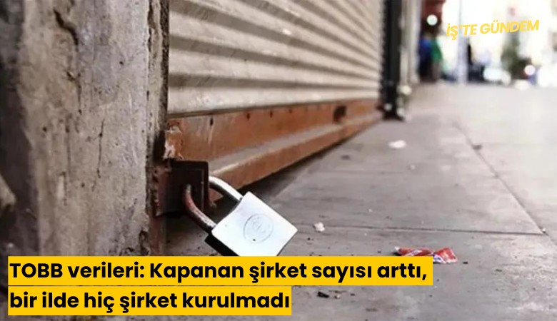 TOBB verileri: Kapanan şirket sayısı arttı, bir ilde hiç şirket kurulmadı