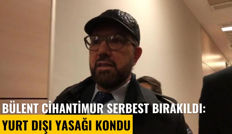 Bülent Cihantimur serbest bırakıldı: Yurt dışı yasağı