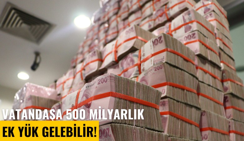 Vatandaşa 500 milyarlık ek yük gelebilir!