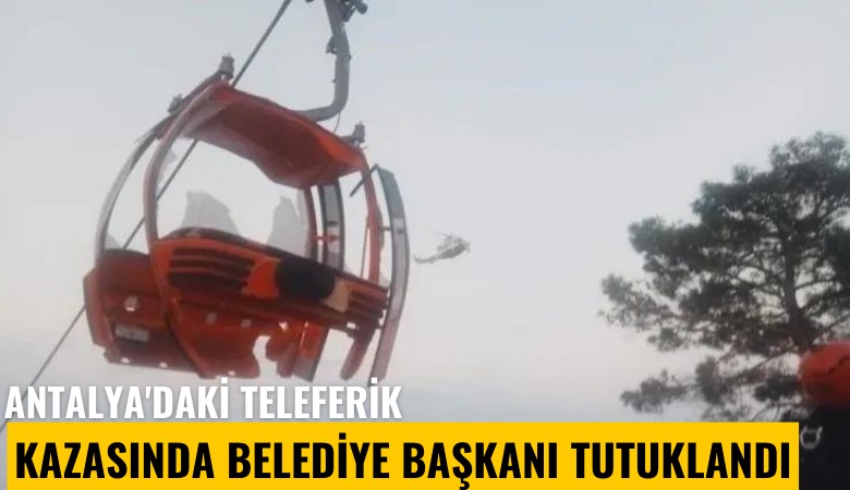 Antalya'daki teleferik kazasında belediye başkanı tutuklandı