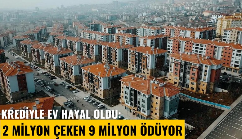 Krediyle ev hayal oldu: 2 milyon çeken 9 milyon ödüyor