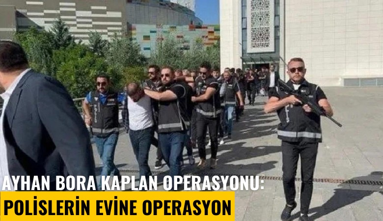 Ayhan Bora Kaplan operasyonu: Polislerin evine operasyon