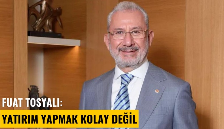 Fuat Tosyalı: Yatırım yapmak kolay değil