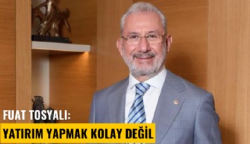 Fuat Tosyalı: Yatırım yapmak kolay değil