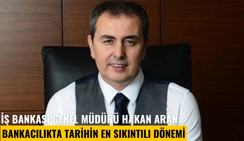 İş Bankası Genel Müdürü Hakan Aran: Bankacılıkta tarihin en sıkıntılı dönemi