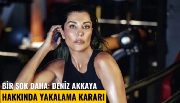 Bir şok daha: Deniz Akkaya hakkında yakalama kararı