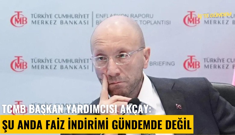 TCMB Başkan yardımcısı Akçay: Şu anda faiz indirimi gündemde değil