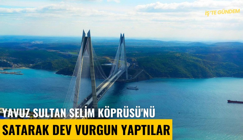 Yavuz Sultan Selim Köprüsü'nü satarak dev vurgun yaptılar