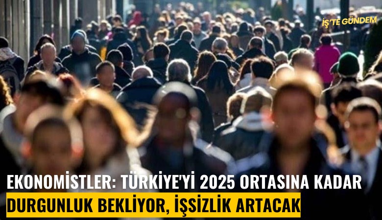 Ekonomistler: Türkiye'yi 2025 ortasına kadar durgunluk bekliyor, işsizlik artacak