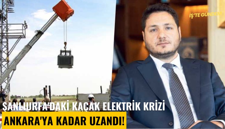 Şanlıurfa'daki kaçak elektrik krizi Ankara'ya kadar uzandı!