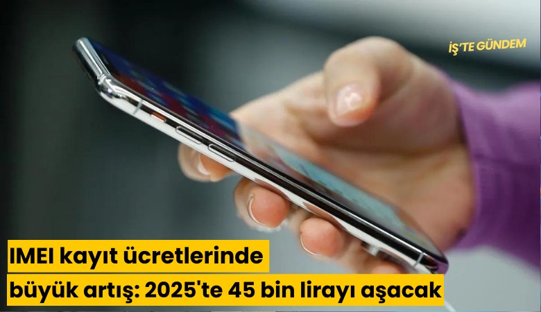 IMEI kayıt ücretlerinde büyük artış: 2025'te 45 bin lirayı aşacak