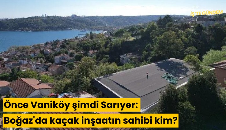 Önce Vaniköy şimdi Sarıyer: Boğaz'a bir kaçak daha: Kaçak inşaatın sahibi kim?