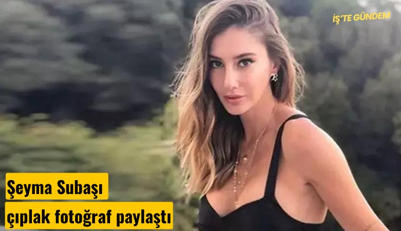 Şeyma Subaşı çıplak fotoğraf paylaştı