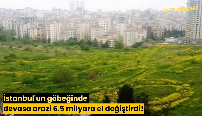 İstanbul'un göbeğinde devasa arazi 6.5 milyara el değiştirdi!