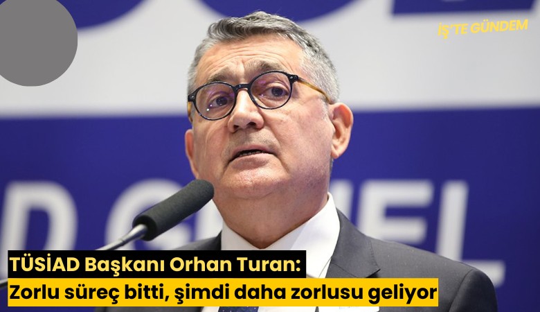 TÜSİAD Başkanı Orhan Turan: Zorlu süreç bitti, şimdi daha zorlusu geliyor