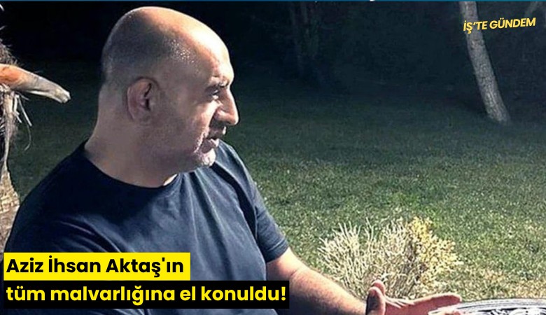 Aziz İhsan Aktaş'ın tüm malvarlığına el konuldu!