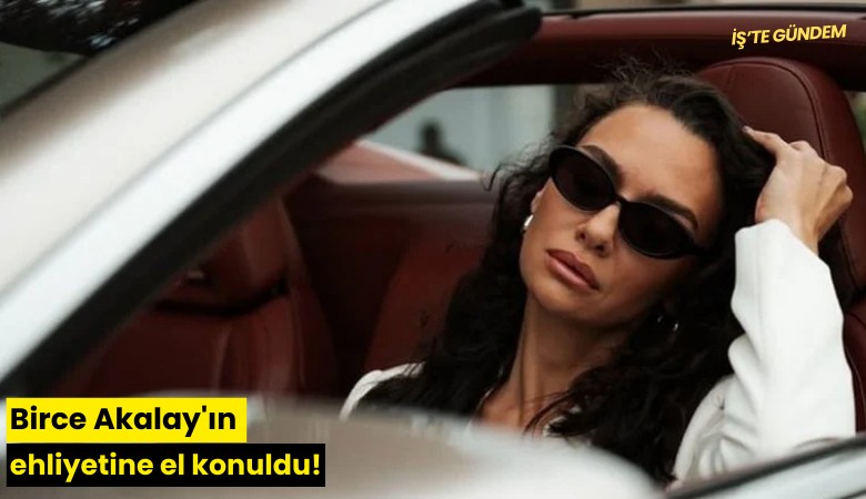 Birce Akalay'ın ehliyetine el konuldu!
