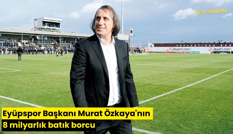 Eyüpspor Başkanı Murat Özkaya'nın 8 milyarlık batık borcu