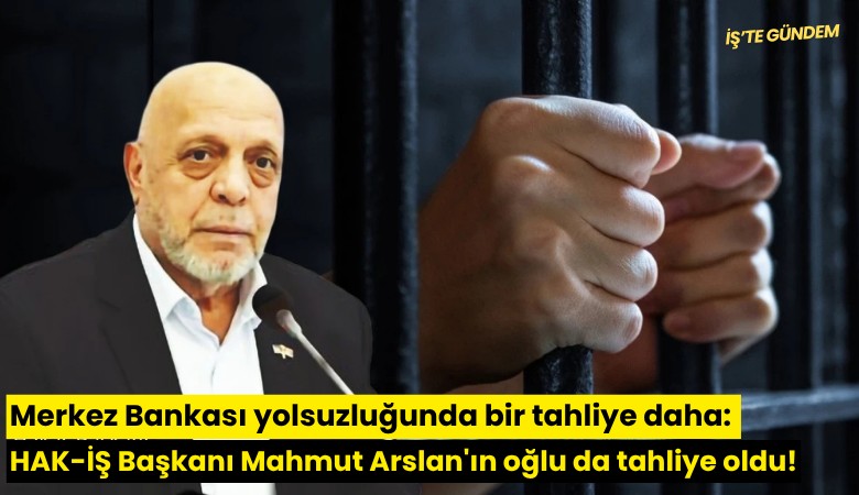 Merkez Bankası yolsuzluğunda bir tahliye daha: HAK-İŞ Başkanı Mahmut Arslan'ın oğlu da tahliye oldu!