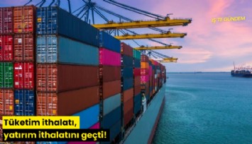 Tüketim ithalatı, yatırım ithalatını geçti!