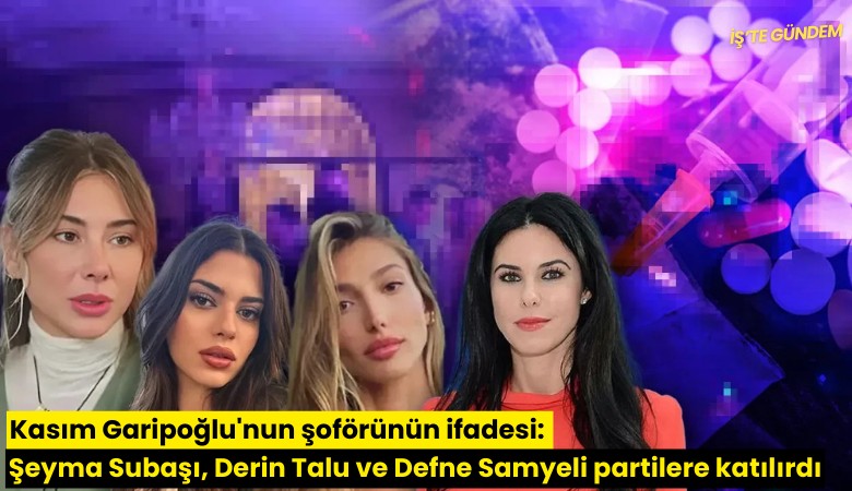 Kasım Garipoğlu'nun şoförünün ifadesi: Şeyma Subaşı, Derin Talu ve Defne Samyeli partilere katılırdı