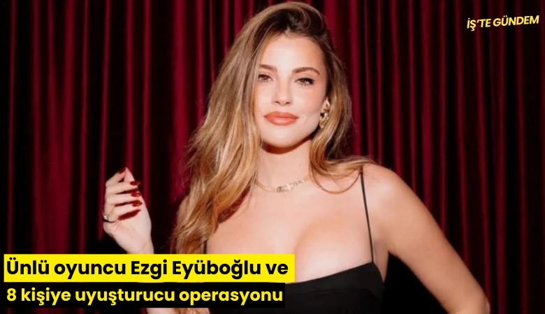 Ünlü oyuncu Ezgi Eyüboğlu ve 8 kişiye uyuşturucu operasyonu