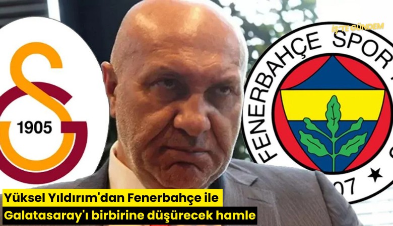 Yüksel Yıldırım'dan Fenerbahçe ile Galatasaray'ı birbirine düşürecek hamle