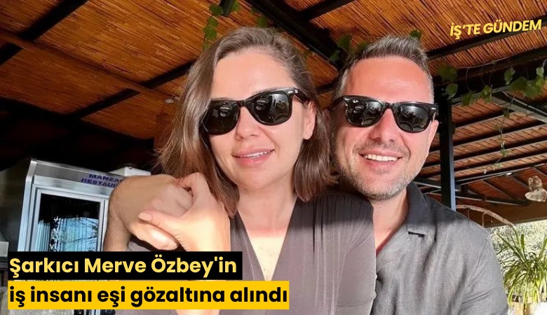 Şarkıcı Merve Özbey'in iş insanı eşi gözaltına alındı