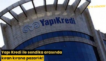 Yapı Kredi ile sendika arasında kıran kırana pazarlık!