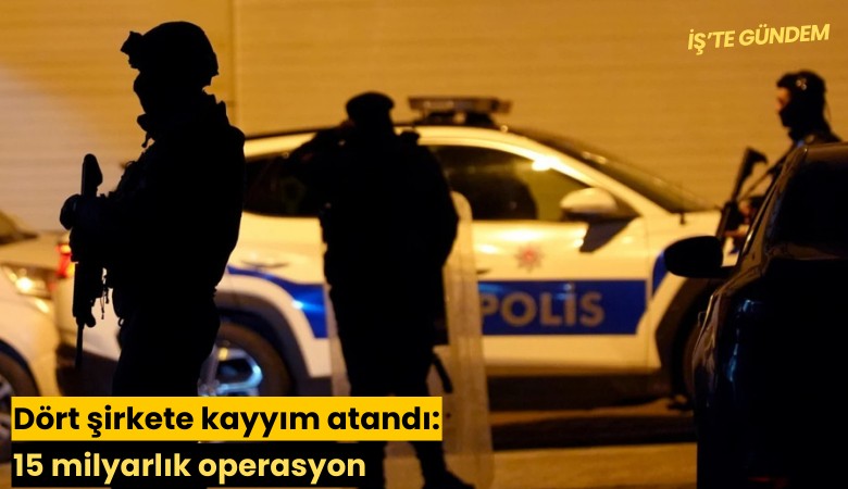 Dört şirkete kayyım atandı: 15 milyarlık operasyon