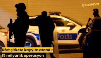 Dört şirkete kayyım atandı: 15 milyarlık operasyon