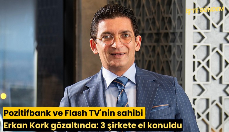 Pozitifbank ve Flash TV'nin sahibi Erkan Kork gözaltında: 23 şirkete el konuldu