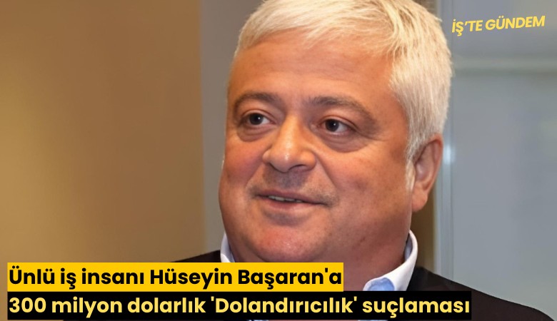Ünlü iş insanı Hüseyin Başaran'a 300 milyon dolarlık 'Dolandırıcılık' suçlaması