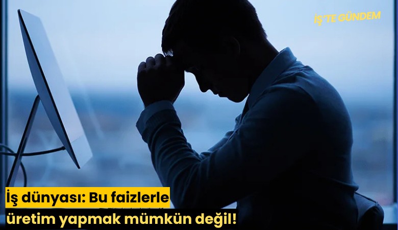 İş dünyası: Bu faizlerle üretim yapmak mümkün değil!