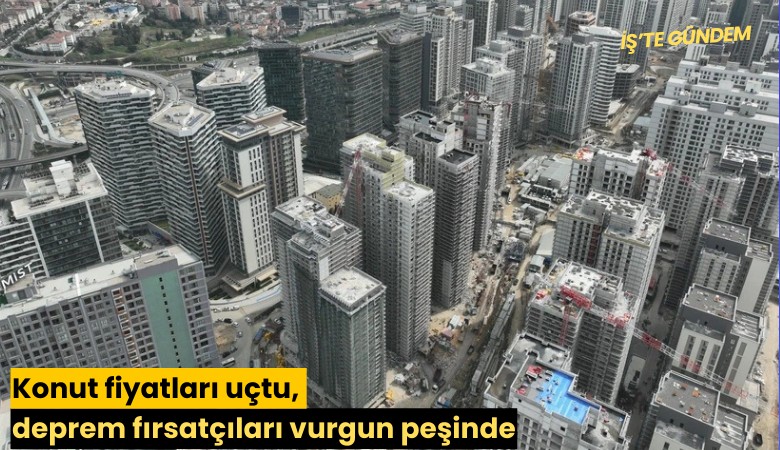 Konut fiyatları uçtu, deprem fırsatçıları vurgun peşinde