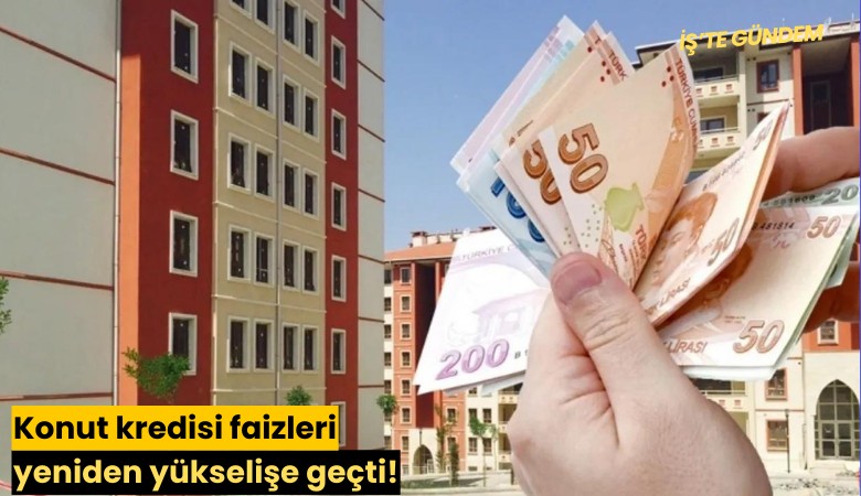 Konut kredisi faizleri yeniden yükselişe geçti!