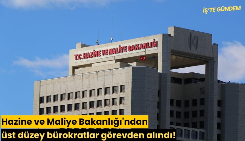Hazine ve Maliye Bakanlığı'ndan üst düzey bürokratlar görevden alındı!