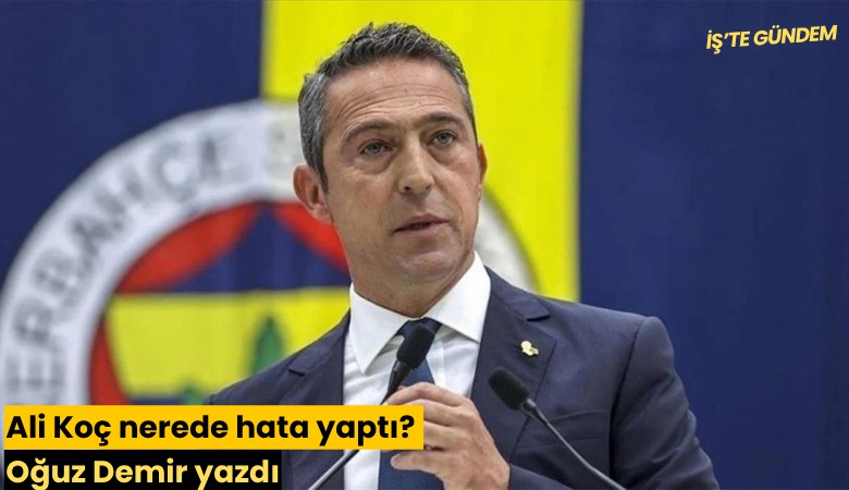 Ali Koç nerede hata yaptı? Oğuz Demir yazdı