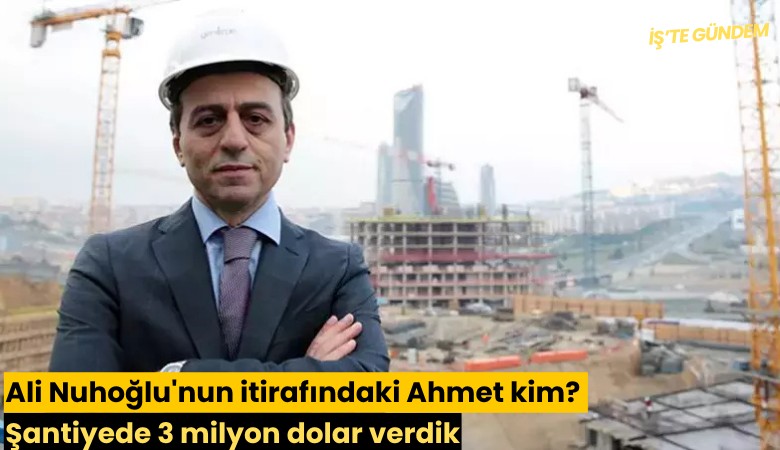 Ali Nuhoğlu'nun itirafındaki Ahmet kim? Şantiyede 3 milyon dolar verdik