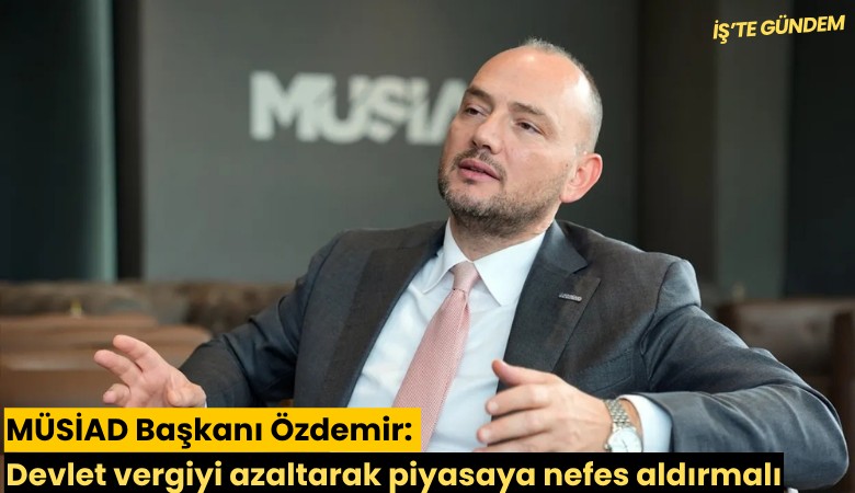 MÜSİAD Başkanı Özdemir: Devlet vergiyi azaltarak piyasaya nefes aldırmalı