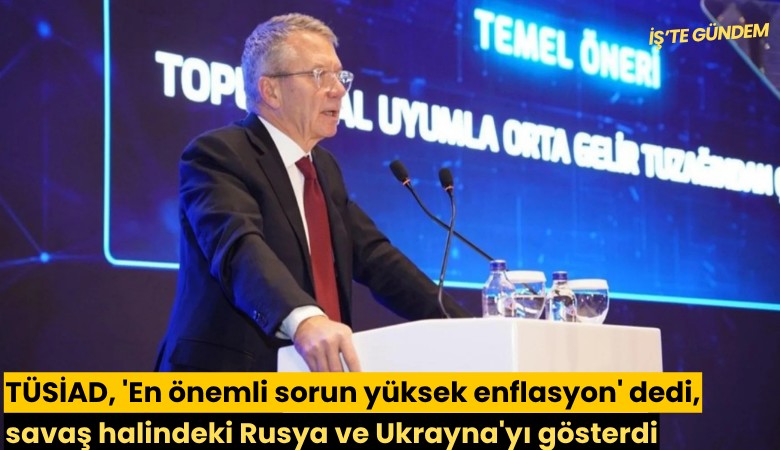 TÜSİAD, 'En önemli sorun yüksek enflasyon' dedi, savaş halindeki Rusya ve Ukrayna'yı gösterdi