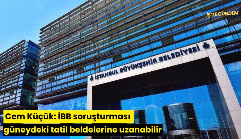 Cem Küçük: İBB soruşturması güneydeki tatil beldelerine uzanabilir